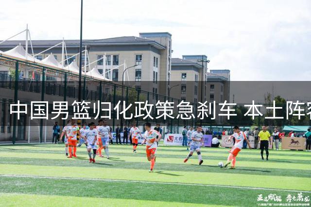中国男篮归化政策急刹车 本土阵容冲击奥运前景堪忧