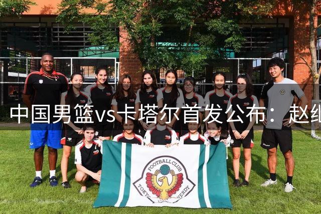 中国男篮vs卡塔尔首发公布：赵继伟领衔，赵嘉义贺希宁朱俊龙胡金秋出战