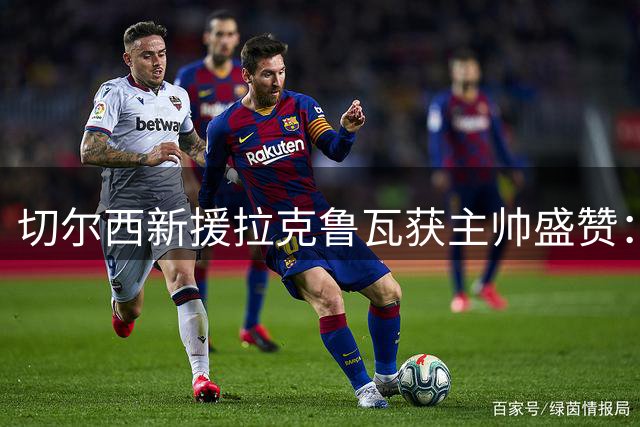 切尔西新援拉克鲁瓦获主帅盛赞：铁血中卫将重塑蓝军防线