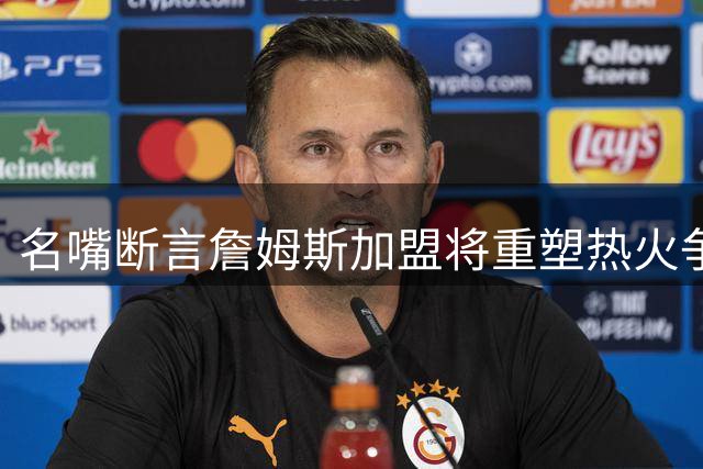 名嘴断言詹姆斯加盟将重塑热火争冠格局 东部格局或迎巨变