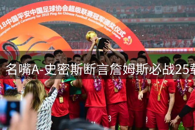 名嘴A-史密斯断言詹姆斯必战25载 2年合约暗藏冲击乔丹纪录野心