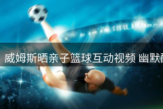威姆斯晒亲子篮球互动视频 幽默配文引爆网友热议