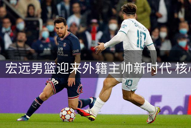 宏远男篮迎来外籍主帅新时代 核心球员动态牵动球迷心