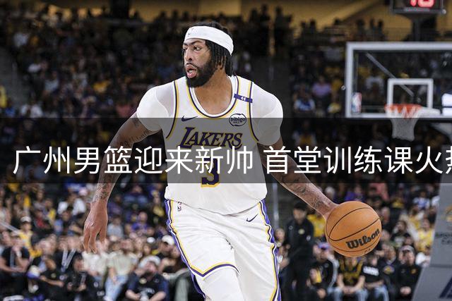 广州男篮迎来新帅 首堂训练课火热开启