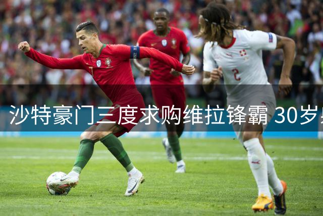 沙特豪门三度求购维拉锋霸 30岁射手转会意愿强烈俱乐部陷抉择