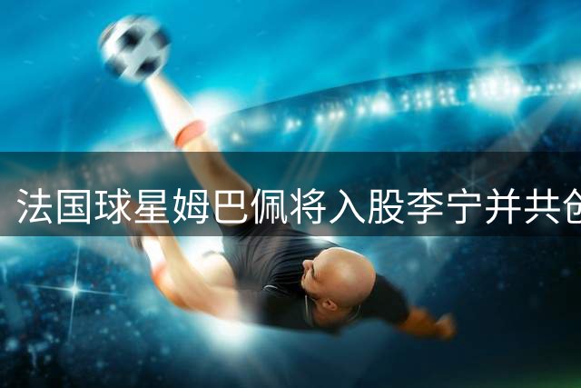 法国球星姆巴佩将入股李宁并共创个人品牌