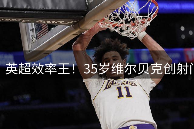 英超效率王！35岁维尔贝克创射门转化率新高