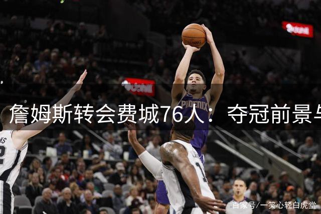 詹姆斯转会费城76人：夺冠前景与球队影响力深度解析