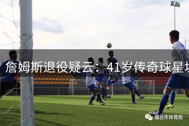 詹姆斯退役疑云：41岁传奇球星坦承生涯步入倒计时