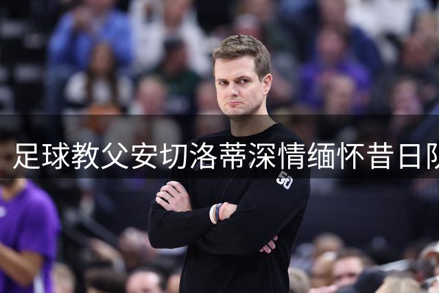 足球教父安切洛蒂深情缅怀昔日队长巴雷西：伟大传奇永存