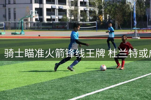 骑士瞄准火箭锋线王牌 杜兰特或成对抗76人最后拼图