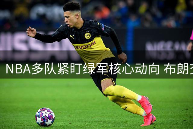 NBA多队紧盯绿军核心动向 布朗交易谈判已悄然开启